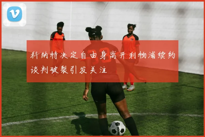 科纳特决定自由身离开利物浦续约谈判破裂引发关注