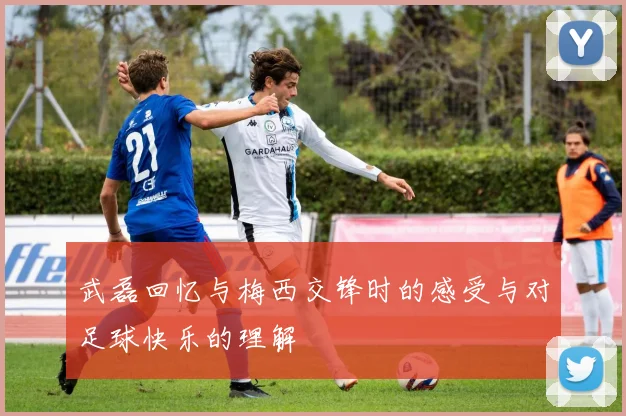 武磊回忆与梅西交锋时的感受与对足球快乐的理解