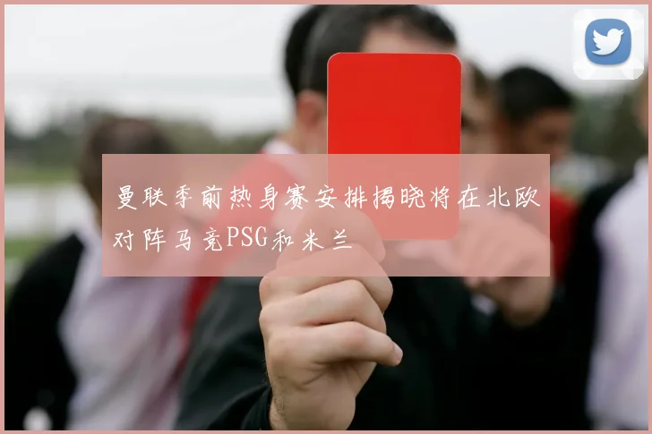 曼联季前热身赛安排揭晓将在北欧对阵马竞PSG和米兰