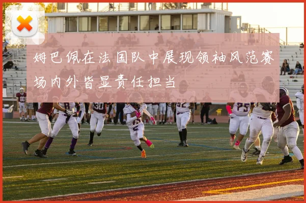 姆巴佩在法国队中展现领袖风范赛场内外皆显责任担当