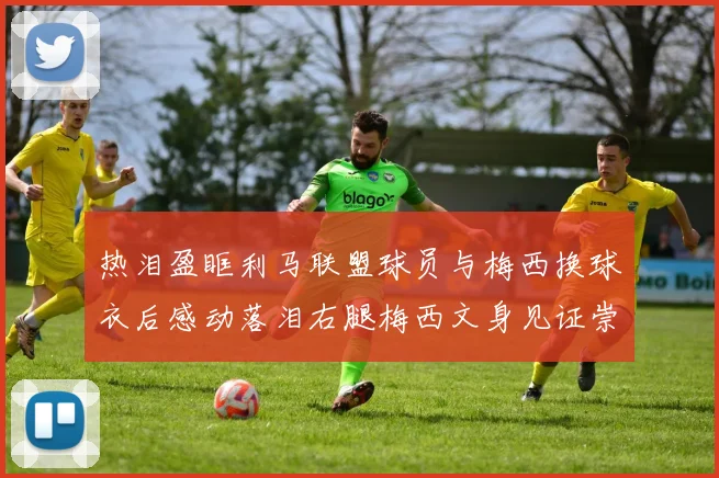 热泪盈眶利马联盟球员与梅西换球衣后感动落泪右腿梅西文身见证崇拜之情