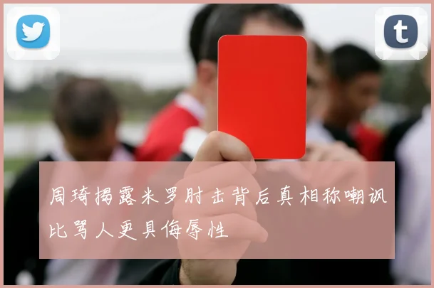 周琦揭露米罗肘击背后真相称嘲讽比骂人更具侮辱性