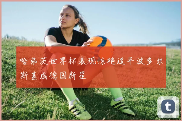 哈弗茨世界杯表现惊艳追平波多尔斯基成德国新星
