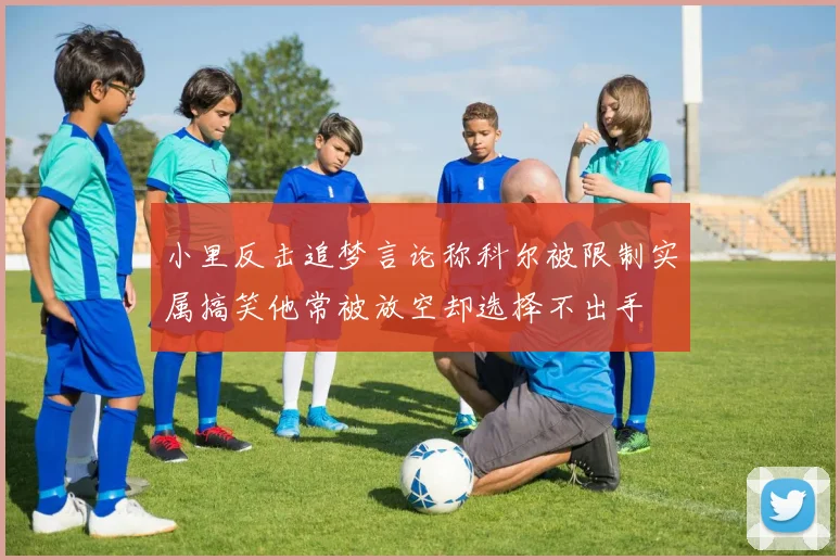 小里反击追梦言论称科尔被限制实属搞笑他常被放空却选择不出手