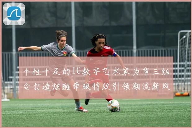 个性十足的IG数字艺术家为华三组合打造炫酷牵狼特效引领潮流新风尚