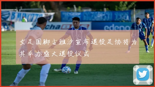 女足国脚古雅沙宣布退役足协将为其举办盛大退役仪式