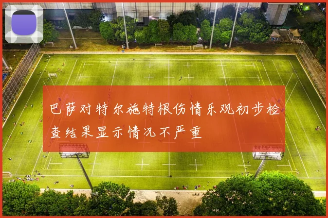 巴萨对特尔施特根伤情乐观初步检查结果显示情况不严重