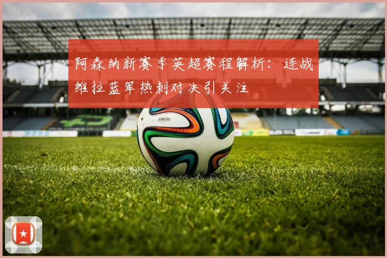 阿森纳新赛季英超赛程解析：连战维拉蓝军热刺对决引关注