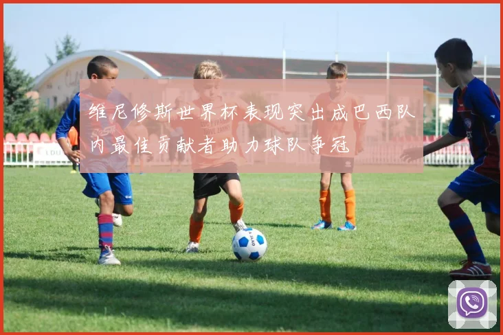 维尼修斯世界杯表现突出成巴西队内最佳贡献者助力球队争冠