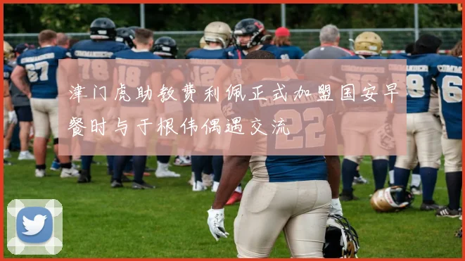 津门虎助教费利佩正式加盟国安早餐时与于根伟偶遇交流