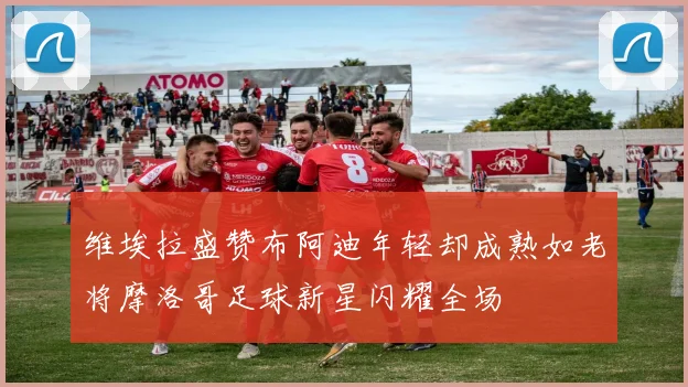 维埃拉盛赞布阿迪年轻却成熟如老将摩洛哥足球新星闪耀全场
